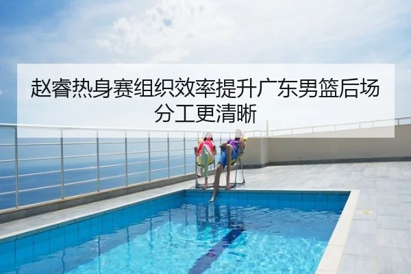 赵睿热身赛组织效率提升广东男篮后场分工更清晰