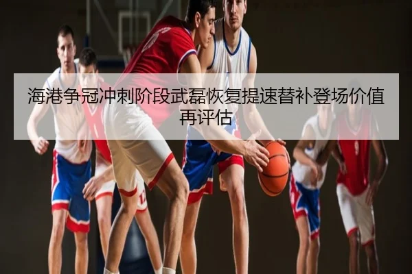 海港争冠冲刺阶段武磊恢复提速替补登场价值再评估
