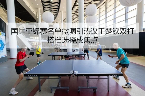 国乒亚锦赛名单微调引热议王楚钦双打搭档选择成焦点